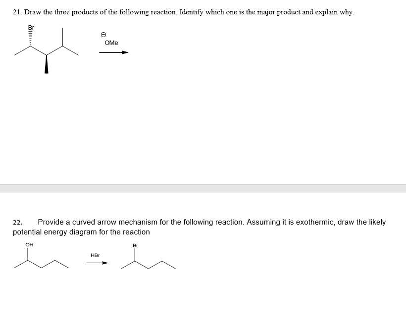 21. Draw the three products of the following reaction. Identify which one is the major product and explain why.
Br
OMe
22.
Provide a curved arrow mechanism for the following reaction. Assuming it is exothermic, draw the likely
potential energy diagram for the reaction
OH
Br
HBr
