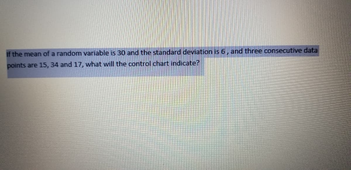 if the mean of a random variable is 30 and the standard deviation is 6, and three consecutive data
points are 15, 34 and 17, what will the control chart indicate?
