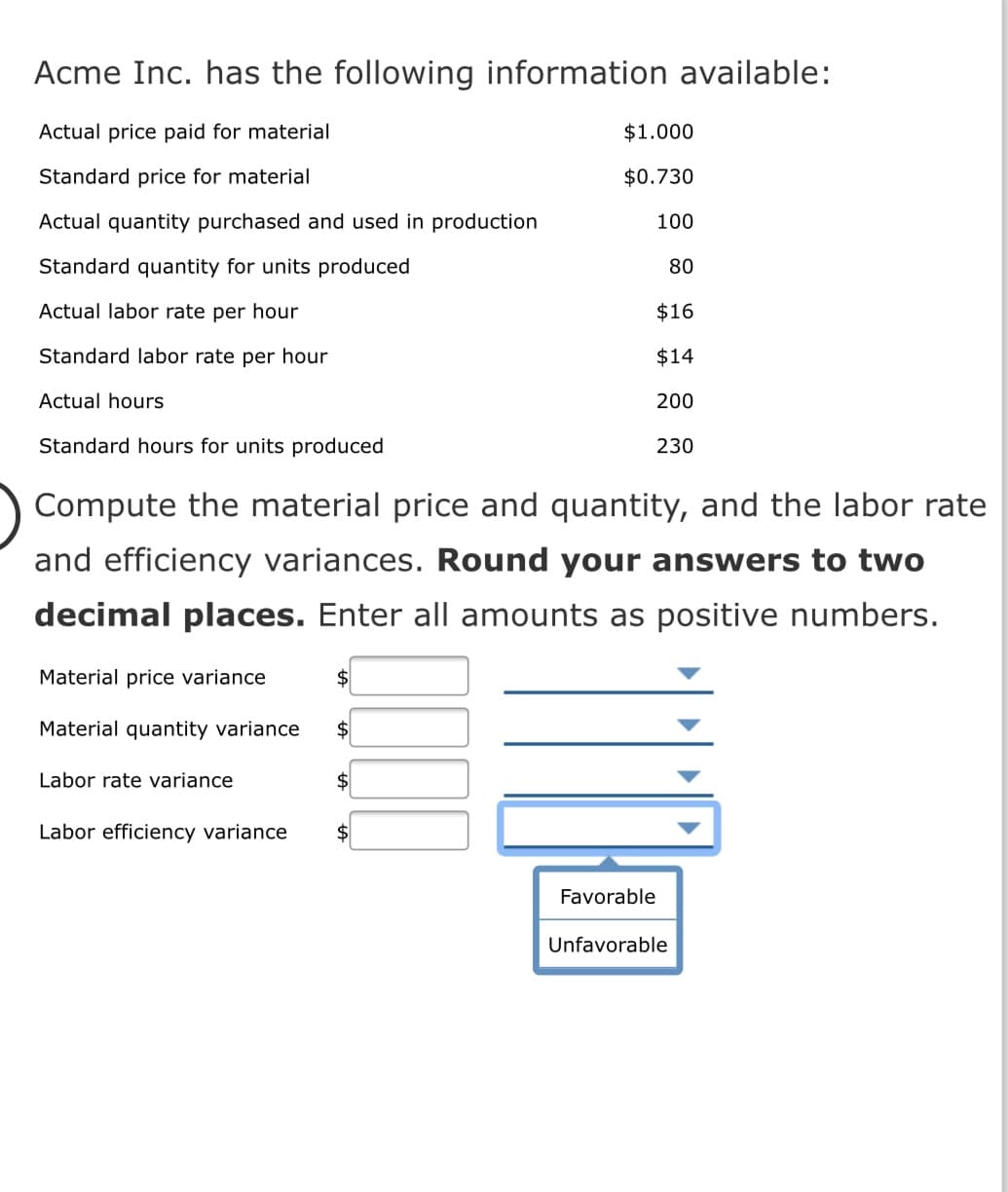 Acme Inc. has the following information available:
Actual price paid for material
$1.000
Standard price for material
$0.730
Actual quantity purchased and used in production
100
Standard quantity for units produced
80
Actual labor rate per hour
$16
Standard labor rate per hour
$14
Actual hours
200
Standard hours for units produced
230
Compute the material price and quantity, and the labor rate
and efficiency variances. Round your answers to two
decimal places. Enter all amounts as positive numbers.
Material price variance
Material quantity variance
Labor rate variance
$
Labor efficiency variance
$
Favorable
Unfavorable
