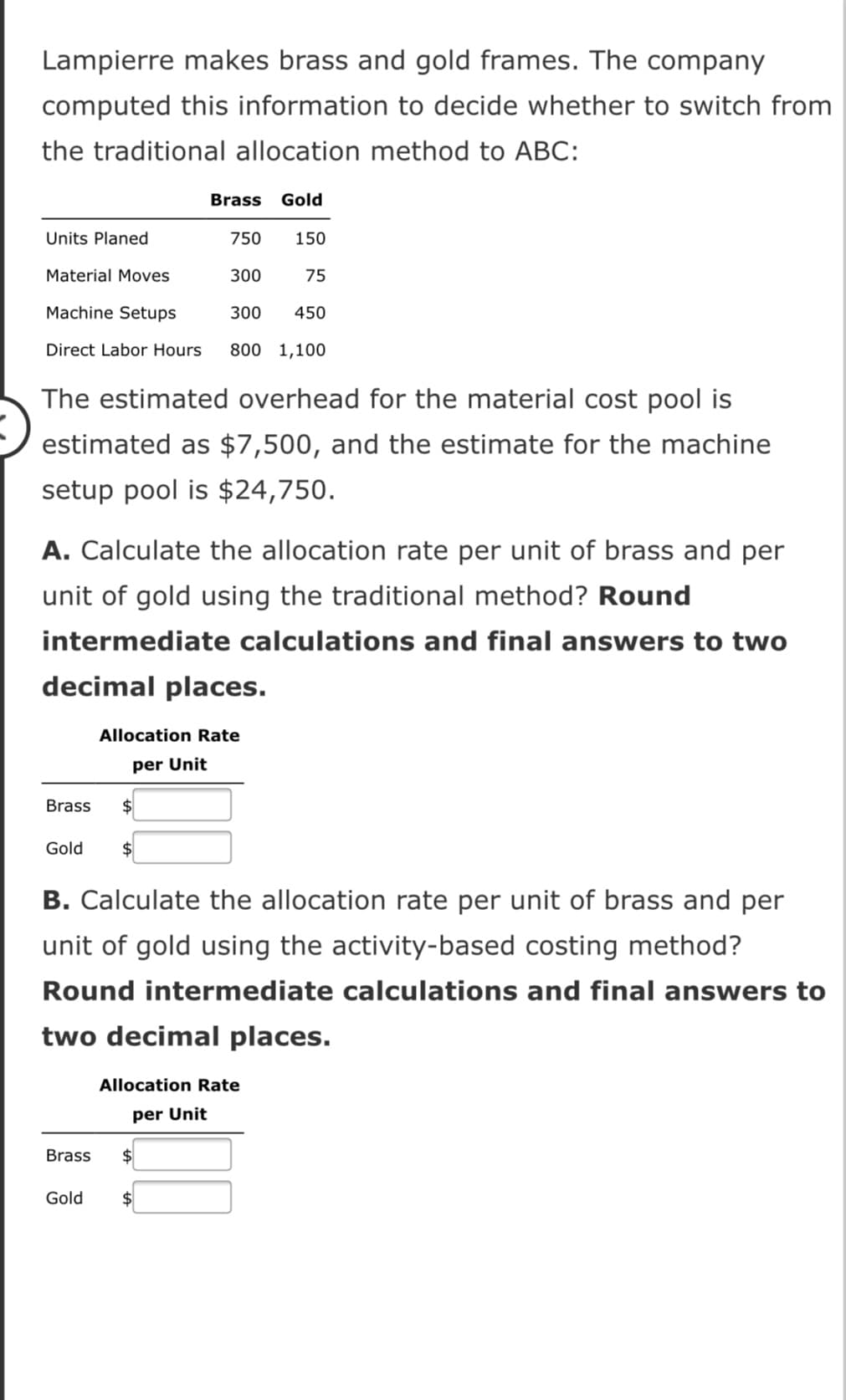 Lampierre makes brass and gold frames. The company
computed this information to decide whether to switch from
the traditional allocation method to ABC:
Brass Gold
Units Planed
750
150
Material Moves
300
75
Machine Setups
300
450
Direct Labor Hours
800 1,100
The estimated overhead for the material cost pool is
estimated as $7,500, and the estimate for the machine
setup pool is $24,750.
A. Calculate the allocation rate per unit of brass and per
unit of gold using the traditional method? Round
intermediate calculations and final answers to two
decimal places.
Allocation Rate
per Unit
Brass
$
Gold
B. Calculate the allocation rate per unit of brass and per
unit of gold using the activity-based costing method?
Round intermediate calculations and final answers to
two decimal places.
Allocation Rate
per Unit
Brass
$4
Gold
$
