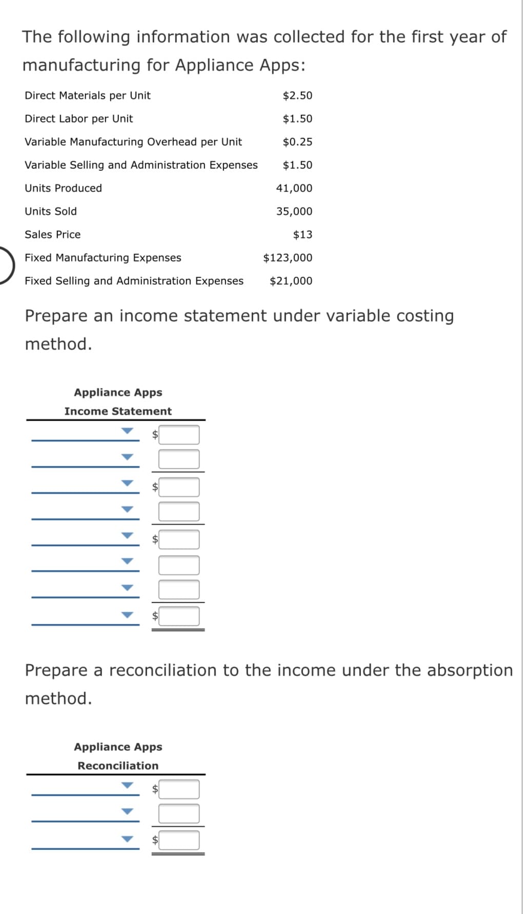 The following information was collected for the first year of
manufacturing for Appliance Apps:
Direct Materials per Unit
$2.50
Direct Labor per Unit
$1.50
Variable Manufacturing Overhead per Unit
$0.25
Variable Selling and Administration Expenses
$1.50
Units Produced
41,000
Units Sold
35,000
Sales Price
$13
Fixed Manufacturing Expenses
$123,000
Fixed Selling and Administration Expenses
$21,000
Prepare an income statement under variable costing
method.
Appliance Apps
Income Statement
Prepare a reconciliation to the income under the absorption
method.
Appliance Apps
Reconciliation
