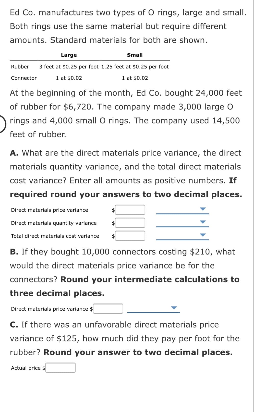 Ed Co. manufactures two types of O rings, large and small.
Both rings use the same material but require different
amounts. Standard materials for both are shown.
Large
Small
Rubber
3 feet at $0.25 per foot 1.25 feet at $0.25 per foot
Connector
1 at $0.02
1 at $0.02
At the beginning of the month, Ed Co. bought 24,000 feet
of rubber for $6,720. The company made 3,000 large O
rings and 4,000 small O rings. The company used 14,500
feet of rubber.
A. What are the direct materials price variance, the direct
materials quantity variance, and the total direct materials
cost variance? Enter all amounts as positive numbers. If
required round your answers to two decimal places.
Direct materials price variance
2$
Direct materials quantity variance
$
Total direct materials cost variance
2$
B. If they bought 10,000 connectors costing $210, what
would the direct materials price variance be for the
connectors? Round your intermediate calculations to
three decimal places.
Direct materials price variance $
C. If there was an unfavorable direct materials price
variance of $125, how much did they pay per foot for the
rubber? Round your answer to two decimal places.
Actual price $
