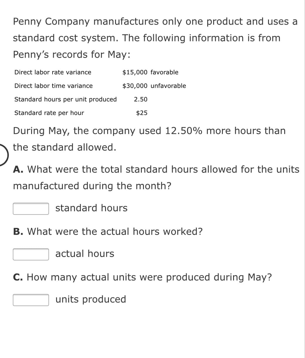 Penny Company manufactures only one product and uses a
standard cost system. The following information is from
Penny's records for May:
Direct labor rate variance
$15,000 favorable
Direct labor time variance
$30,000 unfavorable
Standard hours per unit produced
2.50
Standard rate per hour
$25
During May, the company used 12.50% more hours than
the standard allowed.
A. What were the total standard hours allowed for the units
manufactured during the month?
standard hours
B. What were the actual hours worked?
actual hours
C. How many actual units were produced during May?
units produced
