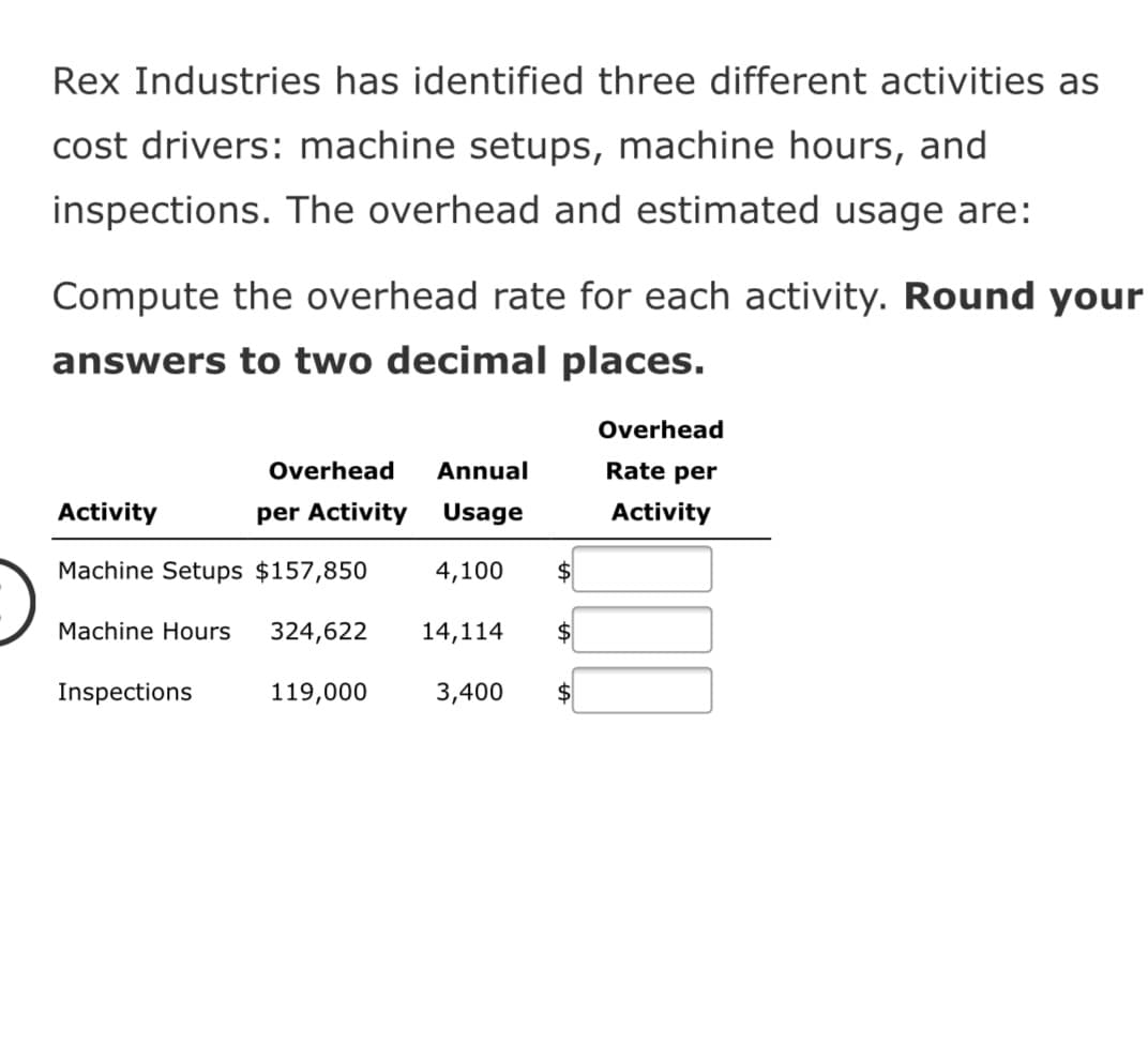 Rex Industries has identified three different activities as
cost drivers: machine setups, machine hours, and
inspections. The overhead and estimated usage are:
Compute the overhead rate for each activity. Round your
answers to two decimal places.
Overhead
Overhead
Annual
Rate per
Activity
per Activity
Usage
Activity
Machine Setups $157,850
4,100
$
Machine Hours
324,622
14,114
2$
Inspections
119,000
3,400
