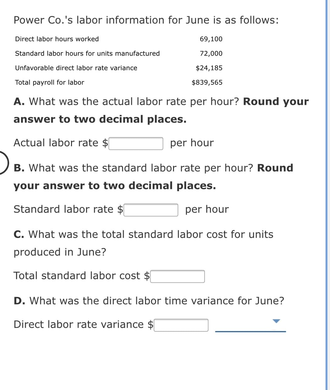 Power Co.'s labor information for June is as follows:
Direct labor hours worked
69,100
Standard labor hours for units manufactured
72,000
Unfavorable direct labor rate variance
$24,185
Total payroll for labor
$839,565
A. What was the actual labor rate per hour? Round your
answer to two decimal places.
Actual labor rate $
per hour
B. What was the standard labor rate per hour? Round
your answer to two decimal places.
Standard labor rate $
per hour
C. What was the total standard labor cost for units
produced in June?
Total standard labor cost $
D. What was the direct labor time variance for June?
Direct labor rate variance $
