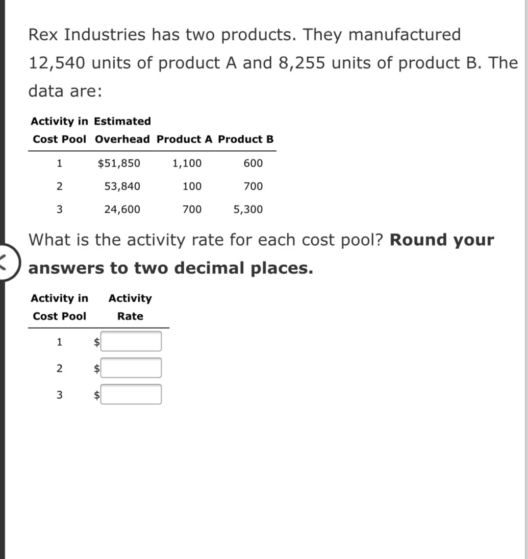 Rex Industries has two products. They manufactured
12,540 units of product A and 8,255 units of product B. The
data are:
Activity in Estimated
Cost Pool Overhead Product A Product B
1
$51,850
1,100
600
53,840
100
700
3
24,600
700
5,300
What is the activity rate for each cost pool? Round your
answers to two decimal places.
Activity in
Activity
Cost Pool
Rate
1
$
2
$
3
$
