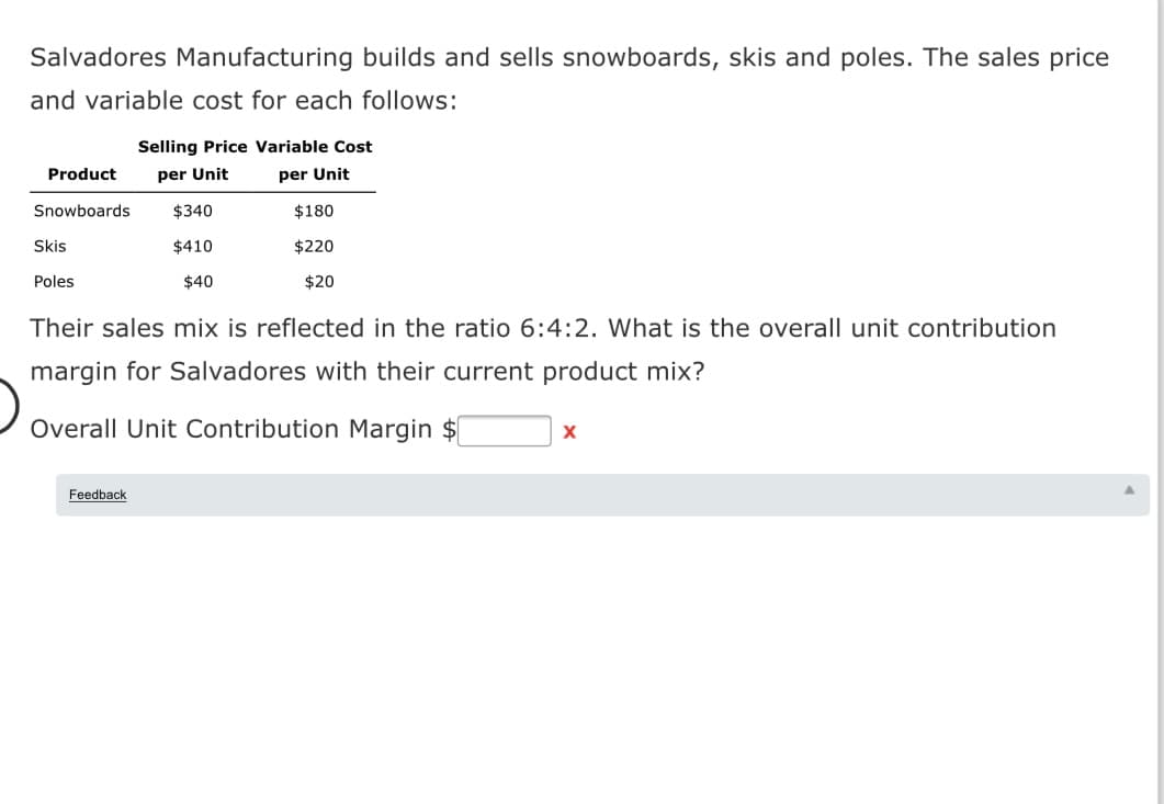 Salvadores Manufacturing builds and sells snowboards, skis and poles. The sales price
and variable cost for each follows:
Selling Price Variable Cost
Product
per Unit
per Unit
Snowboards
$340
$180
Skis
$410
$220
Poles
$40
$20
Their sales mix is reflected in the ratio 6:4:2. What is the overall unit contribution
margin for Salvadores with their current product mix?
Overall Unit Contribution Margin $
Feedback
