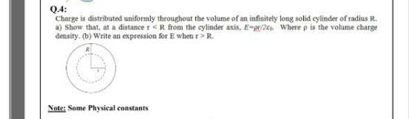 Q.4:
Charge is distributed uniformly throughout the volume of an infinitely ltong solid eylinder of radius R.
a) Show that, at a distance r<R from the cylinder axis, E-pr/2eEo. Where p is the volume charge
density. (b) Write an expression for E when r>R.
Note; Some Physical constants
