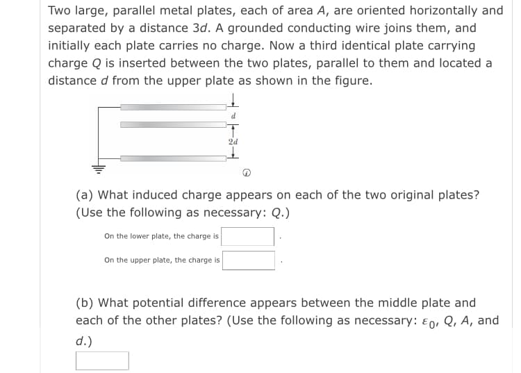 Two large, parallel metal plates, each of area A, are oriented horizontally and
separated by a distance 3d. A grounded conducting wire joins them, and
initially each plate carries no charge. Now a third identical plate carrying
charge Q is inserted between the two plates, parallel to them and located a
distance d from the upper plate as shown in the figure.
d
2d
(a) What induced charge appears on each of the two original plates?
(Use the following as necessary: Q.)
On the lower plate, the charge is
On the upper plate, the charge is
(b) What potential difference appears between the middle plate and
each of the other plates? (Use the following as necessary: E0, Q, A, and
d.)
