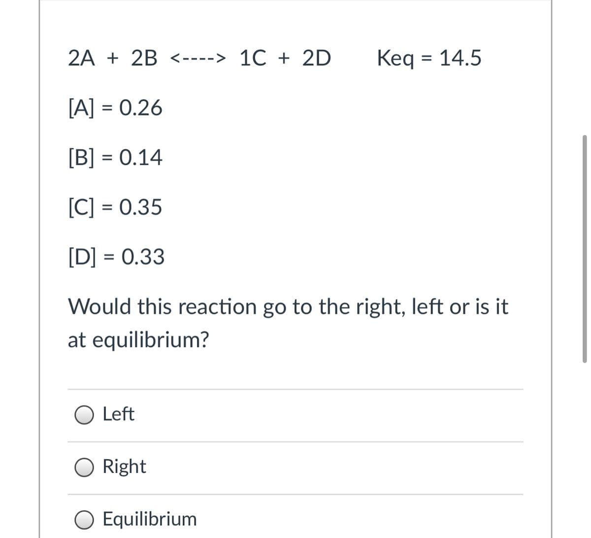 2A + 2B <----> 1C + 2D
Keq = 14.5
[A] = 0.26
[B] = 0.14
[C] = 0.35
[D] = 0.33
Would this reaction go to the right, left or is it
at equilibrium?
O Left
O Right
O Equilibrium
