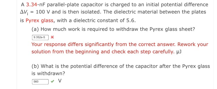 A 3.34-nF parallel-plate capacitor is charged to an initial potential difference
AV = 100 V and is then isolated. The dielectric material between the plates
is Pyrex glass, with a dielectric constant of 5.6.
(a) How much work is required to withdraw the Pyrex glass sheet?
9.352e-5 x
Your response differs significantly from the correct answer. Rework your
solution from the beginning and check each step carefully. µJ
(b) What is the potential difference of the capacitor after the Pyrex glass
is withdrawn?
560
V
