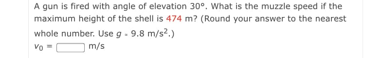 A gun is fired with angle of elevation 30°. What is the muzzle speed if the
maximum height of the shell is 474 m? (Round your answer to the nearest
whole number. Use g - 9.8 m/s².)
Vo =
m/s
