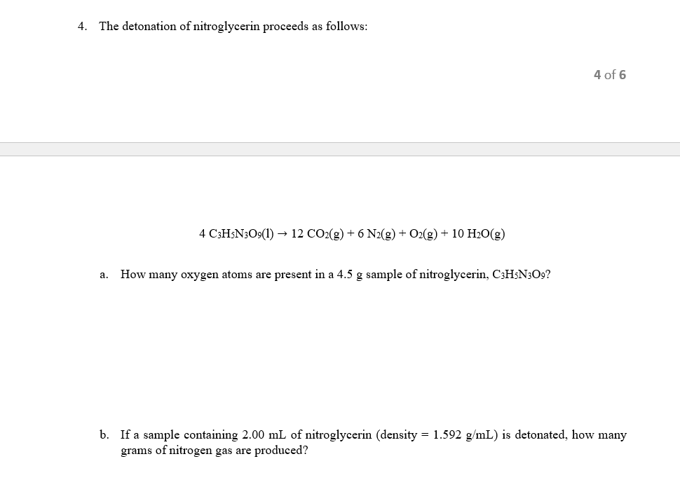 4. The detonation of nitroglycerin proceeds as follows:
4 of 6
4 C3H;N3O9(1) → 12 CO2(g) + 6 N2(g) + O2(g) + 10 H20(g)
How many oxygen atoms are present in a 4.5 g sample of nitroglycerin, C3H;N3O9?
а.
b. If a sample containing 2.00 mL of nitroglycerin (density = 1.592 g/mL) is detonated, how many
grams of nitrogen gas are produced?
