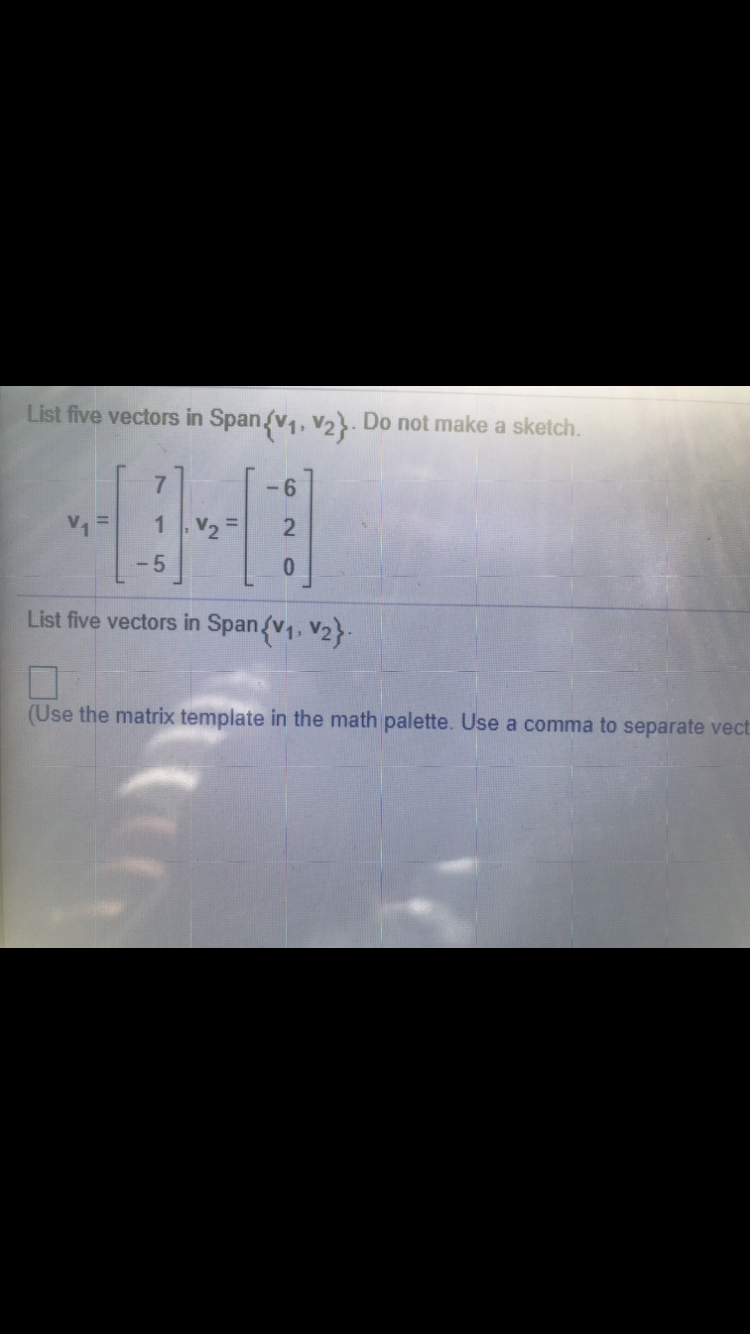 List five vectors in Span/v,, v2}. Do not make a sketch.
-6
V1
1 V2
%3D
- 5
List five vectors in Span{v1, V2}
(Use the matrix template in the math palette. Use a comma to separate vect
