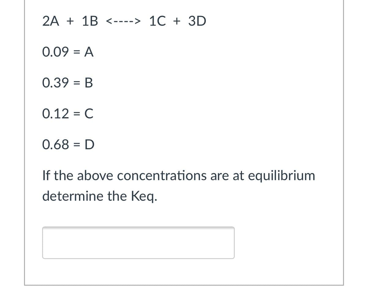 2A + 1B <----> 1C + 3D
0.09 = A
%3D
0.39 = B
%3D
0.12 = C
0.68 = D
%3D
If the above concentrations are at equilibrium
determine the Keq.
