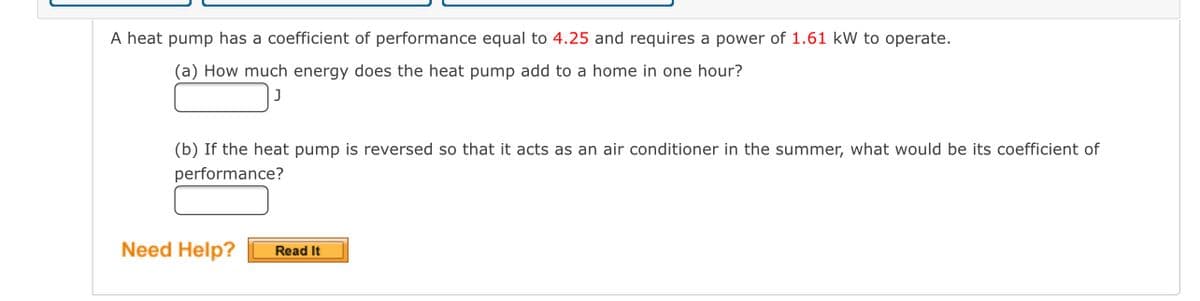 **Heat Pump Performance Problem**

A heat pump has a coefficient of performance equal to 4.25 and requires a power of 1.61 kW to operate.

(a) How much energy does the heat pump add to a home in one hour?  
[**Answer**] ________ J

(b) If the heat pump is reversed so that it acts as an air conditioner in the summer, what would be its coefficient of performance?  
[**Answer**] ________

**Need Help?**  
**Read It** [Button]