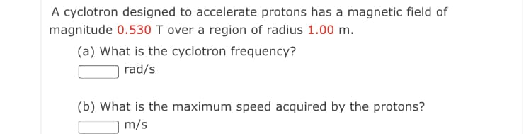 A cyclotron designed to accelerate protons has a magnetic field of
magnitude 0.530 T over a region of radius 1.00 m.
(a) What is the cyclotron frequency?
rad/s
(b) What is the maximum speed acquired by the protons?
m/s
