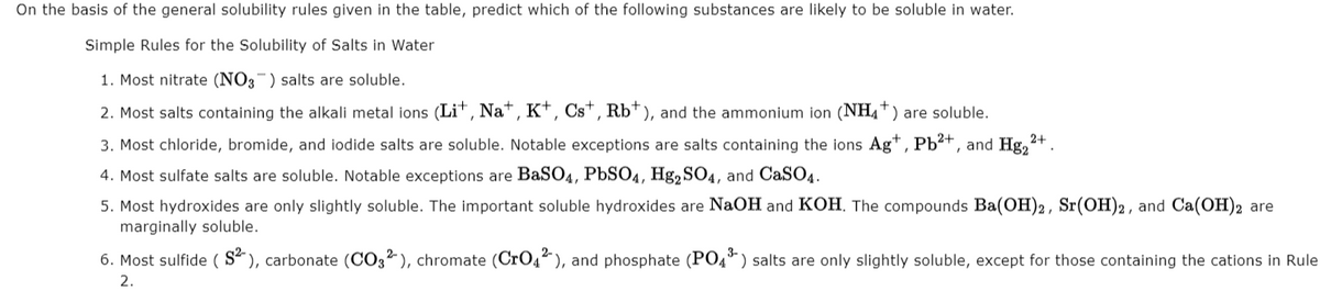 On the basis of the general solubility rules given in the table, predict which of the following substances are likely to be soluble in water.
Simple Rules for the Solubility of Salts in Water
1. Most nitrate (NO3-) salts are soluble.
2. Most salts containing the alkali metal ions (Li*, Na*, K*, Cs*, Rb*), and the ammonium ion (NH4*) are soluble.
3. Most chloride, bromide, and iodide salts are soluble. Notable exceptions are salts containing the ions Ag*, Pb²+, and Hg,
2+
4. Most sulfate salts are soluble. Notable exceptions are BaSO4, PbSO4, Hg, SO4, and CaSO4.
5. Most hydroxides are only slightly soluble. The important soluble hydroxides are NaOH and KOH, The compounds Ba(OH)2, Sr(OH)2, and Ca(OH)2 are
marginally soluble.
6. Most sulfide ( S² ), carbonate (CO3² ), chromate (CrO4), and phosphate (PO4*) salts are only slightly soluble, except for those containing the cations in Rule
2.
