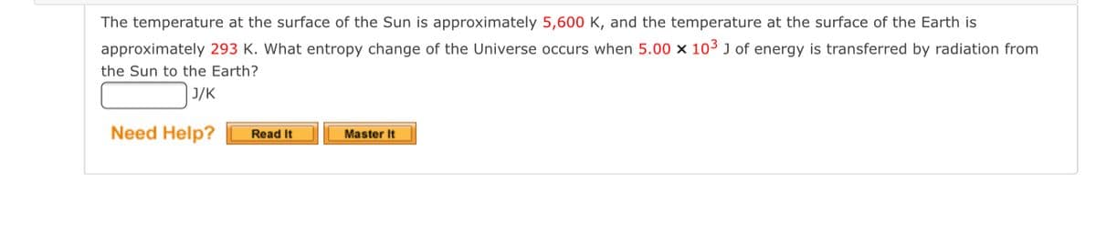 **Problem: Entropy Change of the Universe**

The temperature at the surface of the Sun is approximately 5,600 K, and the temperature at the surface of the Earth is approximately 293 K. Calculate the entropy change of the Universe when 5.00 x 10^3 J of energy is transferred by radiation from the Sun to the Earth.

**Answer:** _____ J/K

**Hint Section:**

- **Need Help?** 
  - [Read It] 
  - [Master It] 

[Note: Buttons denoted by [Read It] and [Master It] are typically interactive tools provided on educational websites to help students understand and solve problems.]