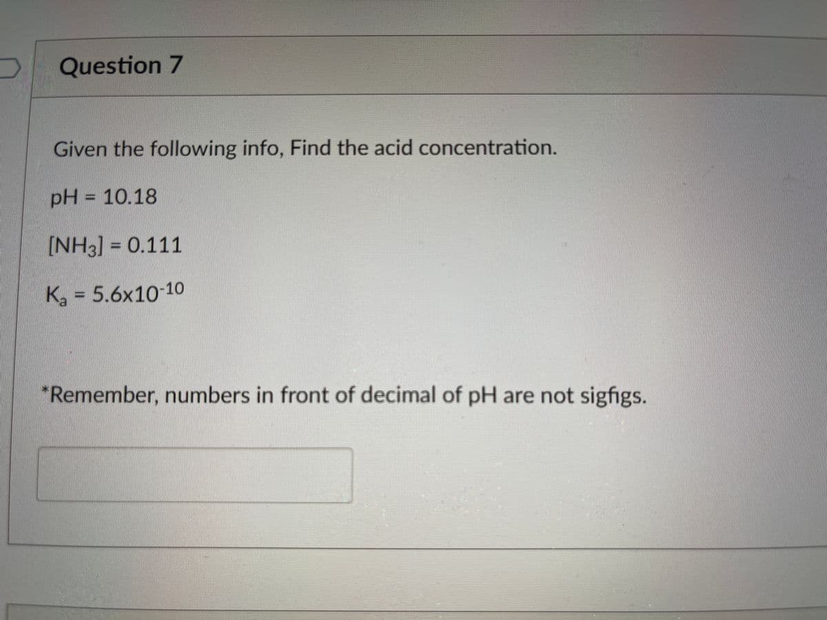 Question 7
Given the following info, Find the acid concentration.
pH = 10.18
[NH3] = 0.111
K, = 5.6x10 10
"Remember, numbers in front of decimal of pH are not sigfigs.
