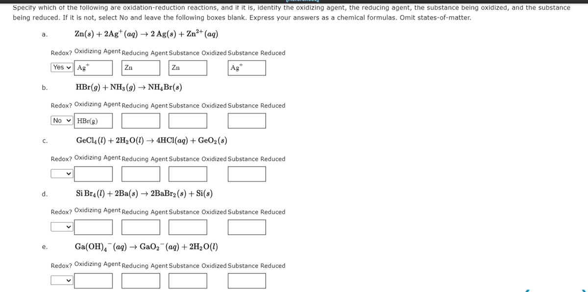 Specity which of the following are oxidation-reduction reactions, and it it is, identify the oxidizing agent, the reducing agent, the substance being oxidized, and the substance
being reduced. If it is not, select No and leave the following boxes blank. Express your answers as a chemical formulas. Omit states-of-matter.
Zn(s) + 2Ag* (aq) → 2 Ag(s) + Zn²+ (aq)
а.
Redox? Oxidizing Agent Reducing Agent Substance Oxidized Substance Reduced
Yes v Ag"
Zn
Zn
Ag*
b.
HBr(g) + NH3 (9) → NH¼B1(s)
Redox? Oxidizing Agent Reducing Agent Substance Oxidized Substance Reduced
No v HBr(g)
GeCl4 (1) + 2H2 O(1) → 4HC1(aq) + GeO2(8)
C.
Redox? Oxidizing Agent Reducing Agent Substance Oxidized Substance Reduced
d.
Si Br4 (1) + 2Ba(s) → 2BaBr2 (s) + Si(s)
Redox? Oxidizing Agent Reducing Agent Substance Oxidized Substance Reduced
Ga(OH), (ag)
+ GaO2 (ag) + 2H2O(1)
е.
Redox? Oxidizing Agent Reducing Agent Substance Oxidized Substance Reduced
