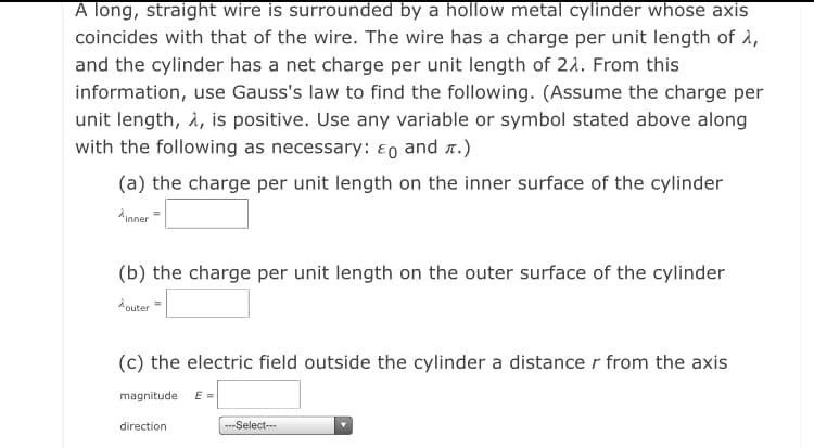 A long, straight wire is surrounded by a hollow metal cylinder whose axis
coincides with that of the wire. The wire has a charge per unit length of à,
and the cylinder has a net charge per unit length of 21. From this
information, use Gauss's law to find the following. (Assume the charge per
unit length, 2, is positive. Use any variable or symbol stated above along
with the following as necessary: ɛo and r.)
(a) the charge per unit length on the inner surface of the cylinder
Ainner=
(b) the charge per unit length on the outer surface of the cylinder
A outer
(c) the electric field outside the cylinder a distancer from the axis
magnitude
E =
direction
---Select--
