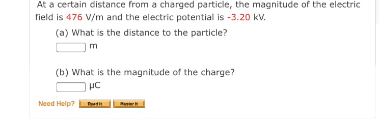 At a certain distance from a charged particle, the magnitude of the electric
field is 476 V/m and the electric potential is -3.20 kV.
(a) What is the distance to the particle?
m
(b) What is the magnitude of the charge?
Need Help?
Read It
Master It
