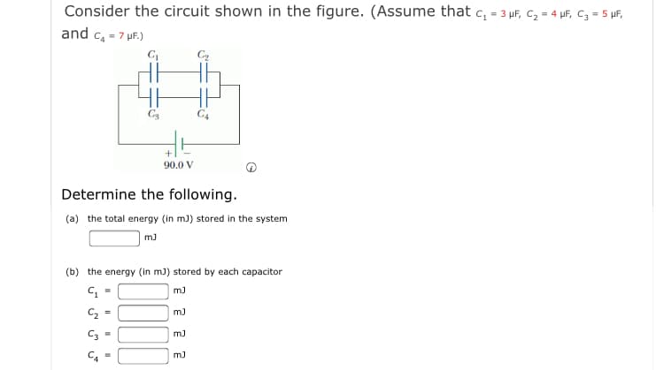 Consider the circuit shown in the figure. (Assume that c, = 3 µF, C, = 4 µF, c3 = 5 µF,
and c, = 7 uF.)
C3
+
90.0 V
Determine the following.
(a) the total energy (in m) stored in the system
m)
(b) the energy (in m3) stored by each capacitor
m)
m)
