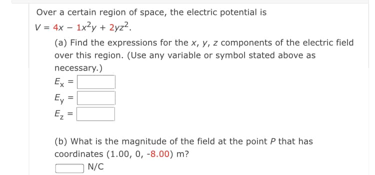 Over a certain region of space, the electric potential is
V = 4x – 1x2y + 2yz2.
(a) Find the expressions for the x, y, z components of the electric field
over this region. (Use any variable or symbol stated above as
necessary.)
Ex
Ey
Ez
%3D
(b) What is the magnitude of the field at the point P that has
coordinates (1.00, 0, -8.00) m?
N/C
