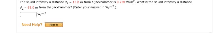 The sound intensity a distance d, = 15.0 m from a jackhammer is 0.230 W/m2. What is the sound intensity a distance
= 35.0 m from the jackhammer? (Enter your answer in W/m2.)
W/m2
Need Help?
Read It
