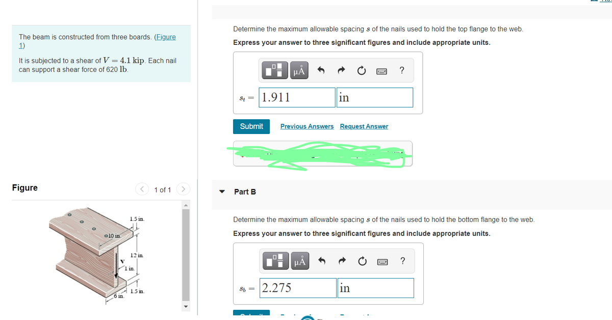 Determine the maximum allowable spacing s of the nails used to hold the top flange to the web.
The beam is constructed from three boards. (Figure
1)
Express your answer to three significant figures and include appropriate units.
It is subjected to a shear of V = 4.1 kip. Each nail
can support a shear force of 620 lb.
HA
?
St = |1.911
in
Submit
Previous Answers Request Answer
Figure
1 of 1
Part B
1.5 in.
Determine the maximum allowable spacing s of the nails used to hold the bottom flange to the web.
o10 in
Express your answer to three significant figures and include appropriate units.
12 in
HẢ
V
1 in
Sh =
2.275
in
A 1.5 in.
6 in.
