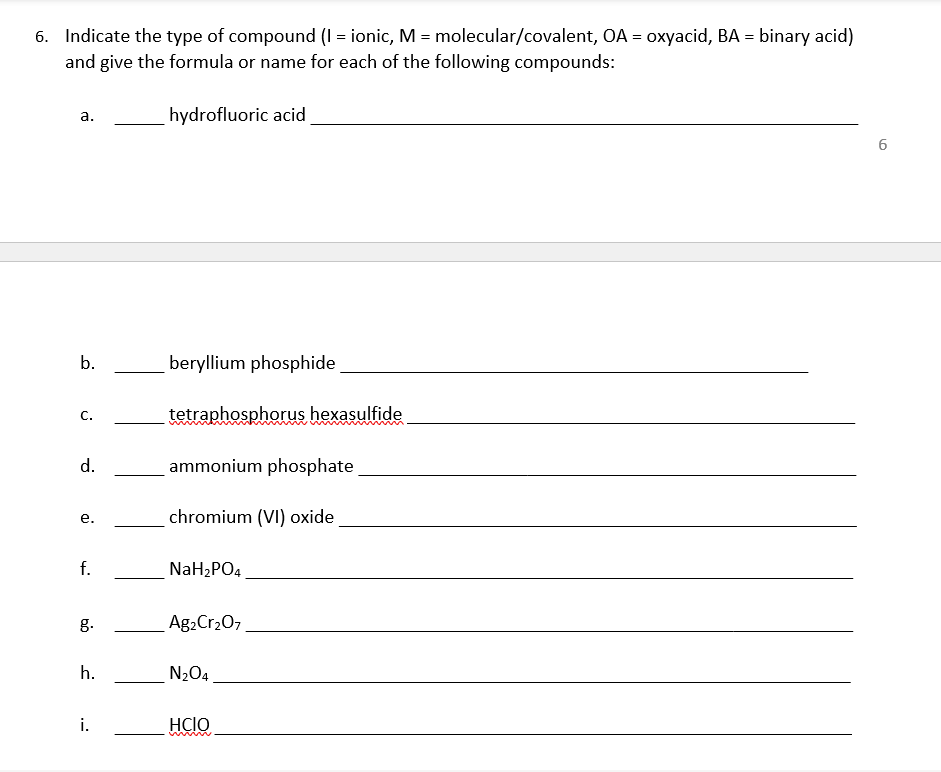 6. Indicate the type of compound (I = ionic, M = molecular/covalent, OA = oxyacid, BA = binary acid)
and give the formula or name for each of the following compounds:
hydrofluoric acid
a.
6.
b.
beryllium phosphide
tetraphosphorus hexasulfide
с.
d.
ammonium phosphate
chromium (VI) oxide
e.
f.
NaH2PO4
g.
Ag2Cr207
h.
N2O4.
i.
HCIO
