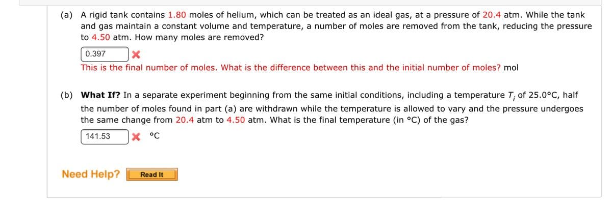 (a) A rigid tank contains 1.80 moles of helium, which can be treated as an ideal gas, at a pressure of 20.4 atm. While the tank
and gas maintain a constant volume and temperature, a number of moles are removed from the tank, reducing the pressure
to 4.50 atm. How many moles are removed?
0.397
This is the final number of moles. What is the difference between this and the initial number of moles? mol
(b) What If? In a separate experiment beginning from the same initial conditions, including a temperature T; of 25.0°C, half
the number of moles found in part (a) are withdrawn while the temperature is allowed to vary and the pressure undergoes
the same change from 20.4 atm to 4.50 atm. What is the final temperature (in °C) of the gas?
141.53
X °C
Need Help?
Read It
