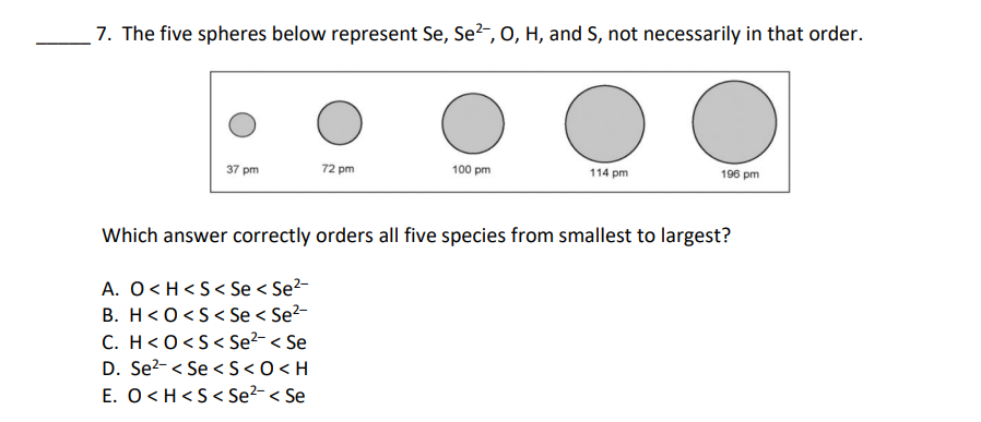 7. The five spheres below represent Se, Se?, O, H, and S, not necessarily in that order.
37 pm
72 pm
100 pm
114 pm
196 pm
Which answer correctly orders all five species from smallest to largest?
A. O <H <S< Se < Se2-
B. H<O<S< Se < Se?-
C. H<0<S< Se?- < Se
D. Se?- < Se <S <0<H
E. O <H<S< Se?-< Se
