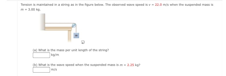 Tension is maintained in a string as in the figure below. The observed wave speed is v = 22.0 m/s when the suspended mass is
m = 3.00 kg.
(a) What is the mass per unit length of the string?
|kg/m
(b) What is the wave speed when the suspended mass is m = 2.25 kg?
m/s
