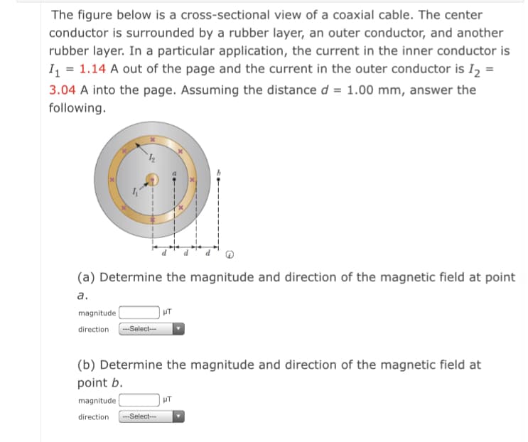 The figure below is a cross-sectional view of a coaxial cable. The center
conductor is surrounded by a rubber layer, an outer conductor, and another
rubber layer. In a particular application, the current in the inner conductor is
I, = 1.14 A out of the page and the current in the outer conductor is I2 =
3.04 A into the page. Assuming the distance d = 1.00 mm, answer the
following.
(a) Determine the magnitude and direction of the magnetic field at point
а.
magnitude
-Select-
direction
(b) Determine the magnitude and direction of the magnetic field at
point b.
magnitude
HT
direction
---Select--
