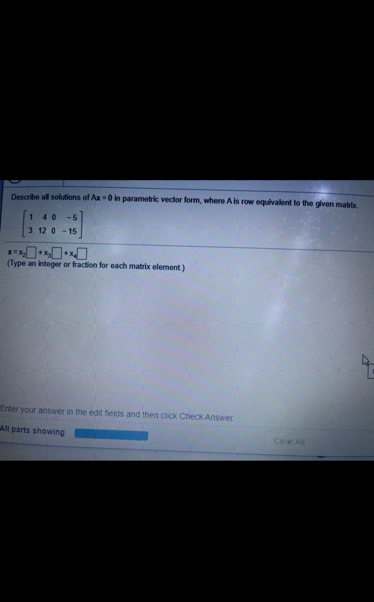 Describe all solutions of Ax =0 in parametric vector form, where A is row equivalent to the given matrix.
1.
40-5
3 12 0-15
Dx+x+x=x
(Type an integer or fraction for each matrix element.)
Enter your answer in the edit fields and then click Check Answer.
All parts showing
Clear All
