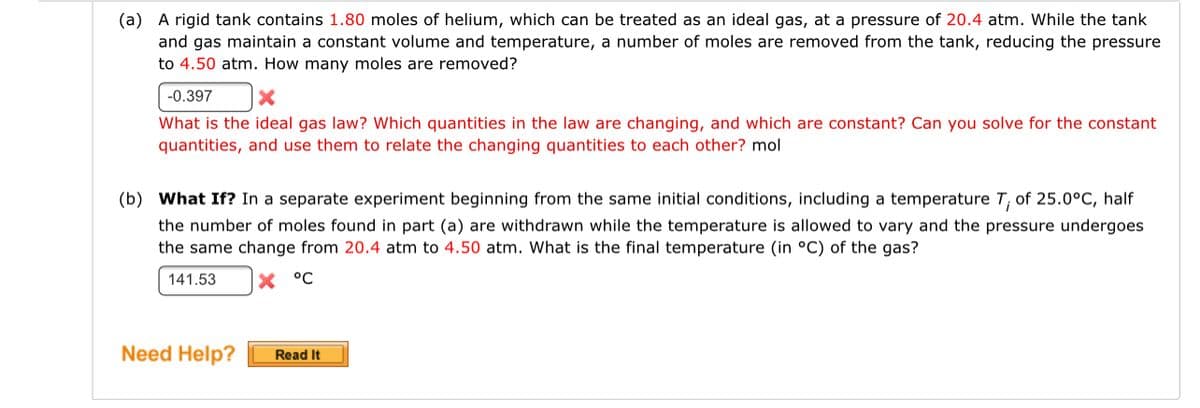 ### Ideal Gas Law Problems

**Example (a):**
A rigid tank contains **1.80 moles** of helium, which can be treated as an ideal gas, at a pressure of **20.4 atm**. While the tank and gas maintain a constant volume and temperature, a number of moles are removed from the tank, reducing the pressure to **4.50 atm**. How many moles are removed?

#### Incorrect Attempt:
- Answer: -0.397 mol ❌

**Feedback:**
What is the ideal gas law? Which quantities in the law are changing, and which are constant? Can you solve for the constant quantities and use them to relate the changing quantities to each other?

**Ideal Gas Law Relationship:**
PV = nRT
Since the volume and temperature are constant, we can relate the pressures and the moles directly:
(P1 / P2) = (n1 / n2)

---

**Example (b):**
**What If?** In a separate experiment beginning from the same initial conditions, including a temperature \( T_i \) of **25.0°C**, half the number of moles found in part (a) are withdrawn while the temperature is allowed to vary and the pressure undergoes the same change from **20.4 atm** to **4.50 atm**. What is the final temperature (in °C) of the gas?

#### Incorrect Attempt:
- Answer: 141.53 °C ❌

**Feedback:**
Revisit the ideal gas law, paying attention to how temperature relates to pressure and volume when the number of moles changes.

**Visualization:**
Although no graphs or diagrams are provided in this exercise, an explanation of the problem setup includes understanding the direct relationship between pressure and moles at constant temperature and volume, as well as how temperature adjusts when some of the gas is removed but the pressure change remains constant.

---

### Need Help?
Click the "Read It" button below for additional explanation and guidance on solving ideal gas law problems.

[Read It](#)

---

This example illustrates the importance of correctly applying the ideal gas law and understanding the relationships between the variables involved in gas behavior changes.