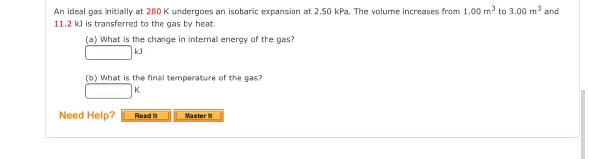 **Understanding Thermodynamics: Isobaric Expansion of an Ideal Gas**

**Problem Statement:**

An ideal gas initially at **280 K** undergoes an **isobaric expansion** at **2.50 kPa**. The volume increases from **1.00 m³** to **3.00 m³** and **11.2 kJ** is transferred to the gas by heat.

**Questions:**
(a) What is the change in internal energy of the gas?
   - Answer: ____ kJ

(b) What is the final temperature of the gas?
   - Answer: ____ K

**Guidance:**

- **Read It**: Click this button for detailed explanations and theoretical background
- **Master It**: Click this button for step-by-step solutions and practice problems

**Need Help?** Reach out for assistance by clicking the buttons provided.

---

**Explanation of Graphs and Diagrams:**

In this problem, no specific graphs or diagrams are provided. However, typically for an isobaric process, a Pressure vs. Volume (P-V) graph is useful. In an isobaric process, the graph would show a horizontal line indicating constant pressure while the volume changes from \(1.00 m³\) to \(3.00 m³\). 

Here's what to visualize:
- **Horizontal Line (Isobaric Process):** The line remains constant at 2.50 kPa along the vertical pressure axis while extending horizontally from 1.00 m³ to 3.00 m³ on the volume axis.

Understanding these principles will assist in solving the provided thermodynamics problems accurately.