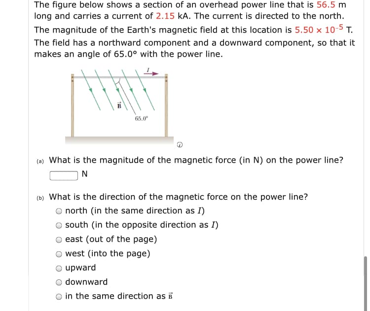 The figure below shows a section of an overhead power line that is 56.5 m
long and carries a current of 2.15 kA. The current is directed to the north.
The magnitude of the Earth's magnetic field at this location is 5.50 x 10-5 T.
The field has a northward component and a downward component, so that it
makes an angle of 65.0° with the power line.
65.0
(a) What is the magnitude of the magnetic force (in N) on the power line?
N
(b) What is the direction of the magnetic force on the power line?
O north (in the same direction as I)
south (in the opposite direction as I)
east (out of the page)
west (into the page)
O upward
downward
O in the same direction as E
