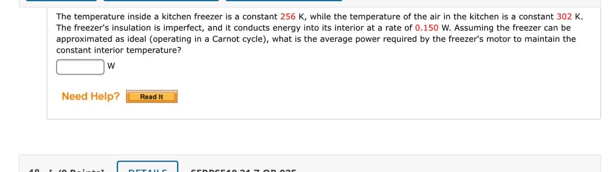 The temperature inside a kitchen freezer is a constant 256 K, while the temperature of the air in the kitchen is a constant 302 K.
The freezer's insulation is imperfect, and it conducts energy into its interior at a rate of 0.150 W. Assuming the freezer can be
approximated as ideal (operating in a Carnot cycle), what is the average power required by the freezer's motor to maintain the
constant interior temperature?
W
Need Help?
Read It
DETA LC
