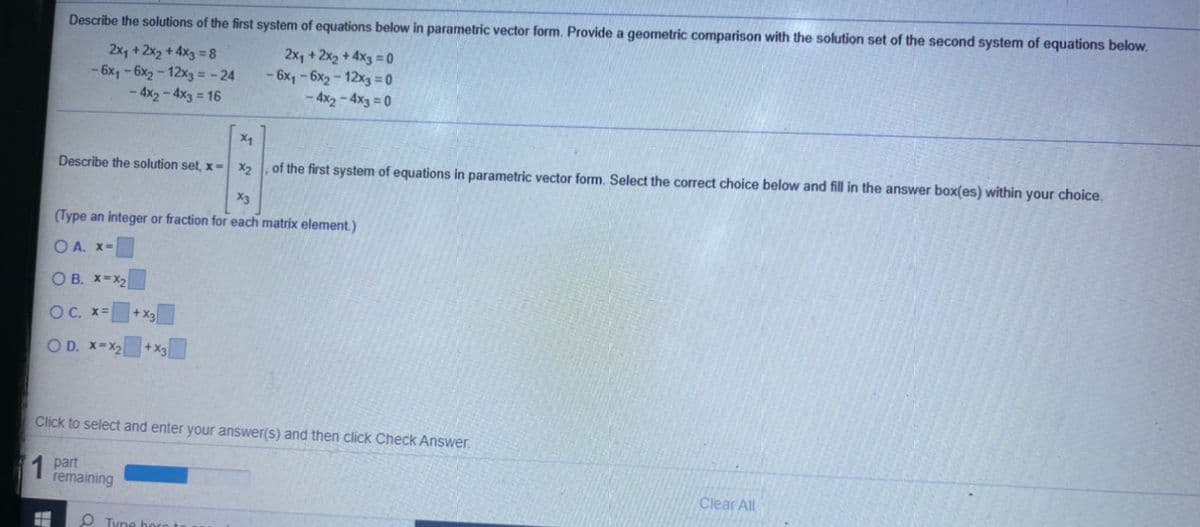 Describe the solutions of the first system of equations below in parametric vector form. Provide a geometric comparison with the solution set of the second system of equations below.
2x, +2x2 + 4x3 =8
- 6x, - 6x2 - 12x3 = -24
- 4x2 - 4x3 = 16
2x, +2x2 + 4x3 = 0
- 6x, - 6x2 - 12x3 = 0
- 4x2 - 4x3 = 0
Describe the solution set, x=
, of the first system of equations in parametric vector form. Select the correct choice below and fill in the answer box(es) within your choice.
X2
X3
(Type an integer or fraction for each matrix element.)
O A. x=
O B. X-X2
OC. x=
+X2
O D. X-X2
+X3
Click to select and enter your answer(s) and then click Check Answer.
1 Dart
remaining
Clear All
O Tyne heroto
