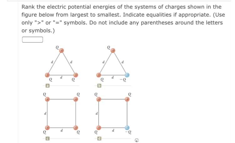 Rank the electric potential energies of the systems of charges shown in the
figure below from largest to smallest. Indicate equalities if appropriate. (Use
only ">" or "=" symbols. Do not include any parentheses around the letters
or symbols.)
