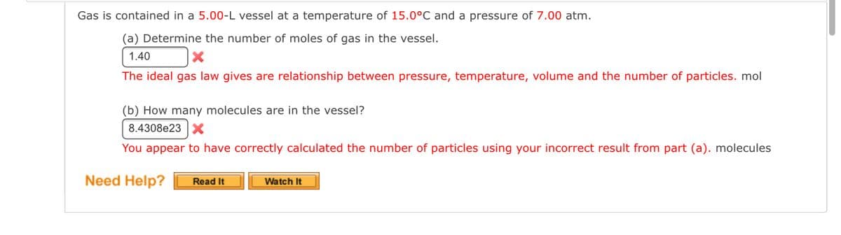 Gas is contained in a 5.00-L vessel at a temperature of 15.0°C and a pressure of 7.00 atm.
(a) Determine the number of moles of gas in the vessel.
1.40
The ideal gas law gives are relationship between pressure, temperature, volume and the number of particles. mol
(b) How many molecules are in the vessel?
8.4308e23 X
You appear to have correctly calculated the number of particles using your incorrect result from part (a). molecules
Need Help?
Watch It
Read It

