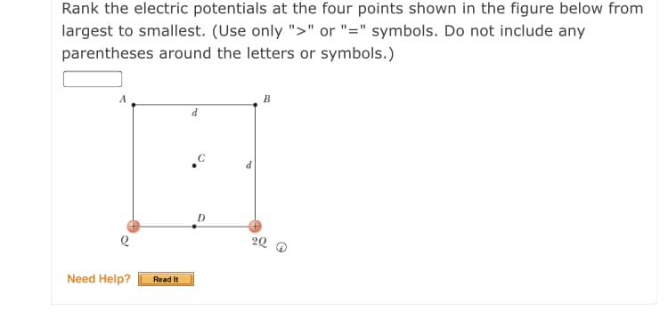 Rank the electric potentials at the four points shown in the figure below from
largest to smallest. (Use only ">" or "=" symbols. Do not include any
parentheses around the letters or symbols.)
B
20
Need Help?
Read It
