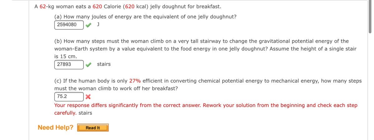 ### Energy Conversion and Efficiency: A Practical Example

**Scenario:**
A 62-kg woman consumes a 620 Calorie (620 kcal) jelly doughnut for breakfast.

**Questions:**

(a) **Conversion of Food Energy into Joules**
- **Question:** How many joules of energy are the equivalent of one jelly doughnut?
- **Answer:**
    - Calculation: 2594080 Joules
    - Correctness: ✓

(b) **Calculating the Number of Steps for Energy Expenditure**
- **Question:** How many steps must the woman climb on a very tall stairway to change the gravitational potential energy of the woman-Earth system by a value equivalent to the food energy in one jelly doughnut? Assume the height of a single stair is 15 cm.
- **Answer:**
    - Calculation: 27893 stairs
    - Correctness: ✓

(c) **Considering Human Body Efficiency in Energy Conversion**
- **Question:** If the human body is only 27% efficient in converting chemical potential energy to mechanical energy, how many steps must the woman climb to work off her breakfast?
- **Answer:**
    - Calculation: 75.2 stairs (Incorrect)
    - Feedback: Your response differs significantly from the correct answer. Rework your solution from the beginning and check each step carefully.

**Need Help?**
- For additional assistance, click on the "Read It" button provided.

This practical example demonstrates the application of energy conversion principles and helps illustrate the efficiency of the human body in converting chemical energy from food into mechanical energy through physical activity. The calculations reveal the significant number of steps required to expend the energy consumed from a single jelly doughnut, emphasizing the importance of physical activity in energy balance.