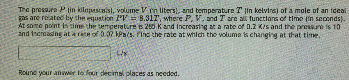 The pressure P (in kilopascals), volume V (in liters), and temperature T (in kelvins) of a mole of an ideal
gas are related by the equation PV= 8.31T, where P, V, and T are all functions of time (in seconds).
At some point in time the temperature is 285 K and increasing at a rate of 0.2 K/s and the pressure is 10
and increasing at a rate of 0.07 kPa/s. Find the rate at which the volume is changing at that time.
L/s
Round your answer to four decimal places as needed.
