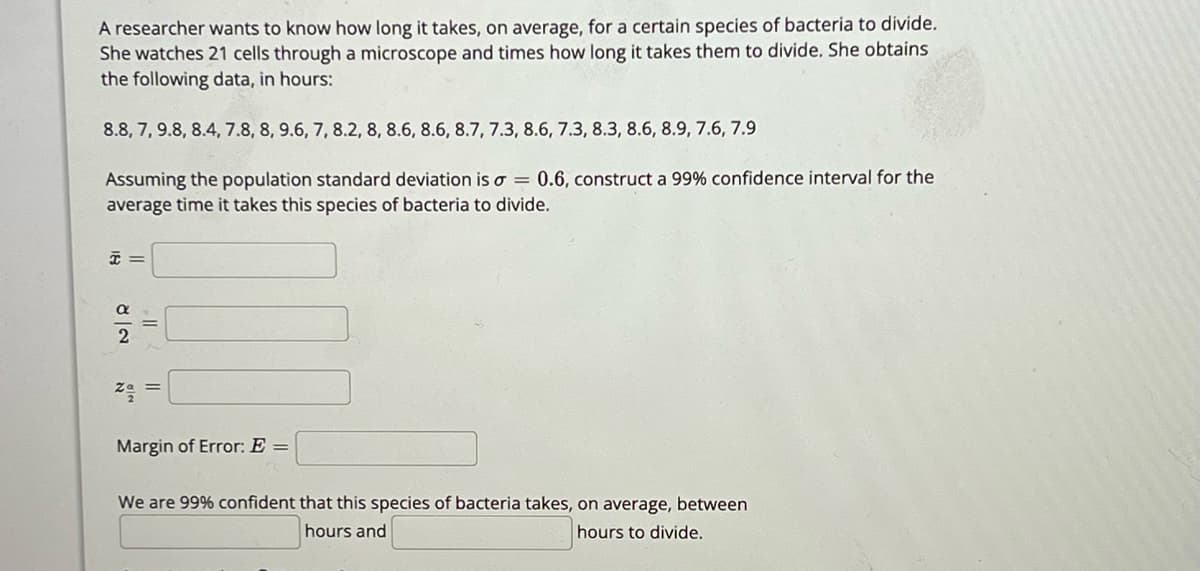 A researcher aims to determine the average time it takes for a specific species of bacteria to divide. By observing 21 cells under a microscope, she records the following division times in hours:

8.8, 7, 9.8, 8.4, 7.8, 8, 9.6, 7, 8.2, 8, 8.6, 8.6, 8.7, 7.3, 8.6, 7.3, 8.3, 8.6, 8.9, 7.6, 7.9

Given that the population standard deviation is \( \sigma = 0.6 \), she constructs a 99% confidence interval for the average time it takes this species of bacteria to divide.

Required calculations include:

- \( \bar{x} \) (Sample Mean):
- \( \frac{\alpha}{2} \) (Significance Level):
- \( z_{\frac{\alpha}{2}} \) (Z-Score for Confidence Level):
- Margin of Error \( E \):

The conclusion states: "We are 99% confident that this species of bacteria takes, on average, between [lower bound] and [upper bound] hours to divide."

Details regarding the calculations and further explanations are accessible for educational purposes on the website.