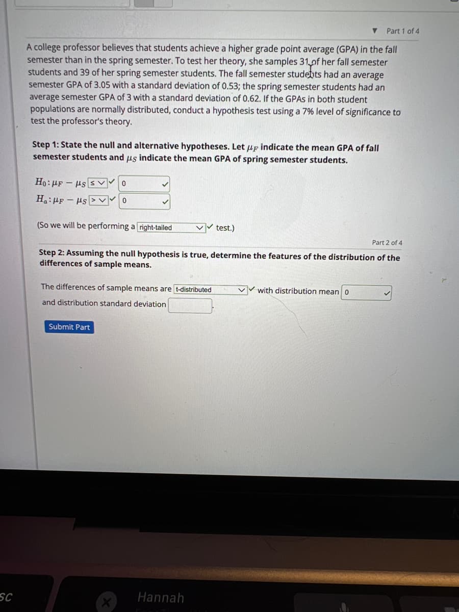 sc
Part 1 of 4
A college professor believes that students achieve a higher grade point average (GPA) in the fall
semester than in the spring semester. To test her theory, she samples 31 of her fall semester
students and 39 of her spring semester students. The fall semester students had an average
semester GPA of 3.05 with a standard deviation of 0.53; the spring semester students had an
average semester GPA of 3 with a standard deviation of 0.62. If the GPAs in both student
populations are normally distributed, conduct a hypothesis test using a 7% level of significance to
test the professor's theory.
Step 1: State the null and alternative hypotheses. Let up indicate the mean GPA of fall
semester students and us indicate the mean GPA of spring semester students.
Ho: μF - με εννο
Ha:HF-s
(So we will be performing a right-tailed
✓✓test.)
Part 2 of 4
Step 2: Assuming the null hypothesis is true, determine the features of the distribution of the
differences of sample means.
The differences of sample means are t-distributed
and distribution standard deviation
Submit Part
Hannah
▼
v with distribution mean 0