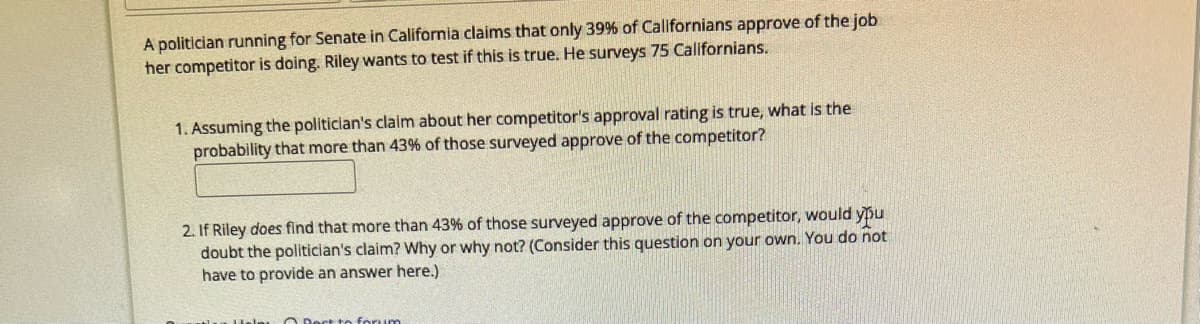 A politician running for Senate in California claims that only 39% of Californians approve of the job
her competitor is doing. Riley wants to test if this is true. He surveys 75 Californians.
1. Assuming the politician's claim about her competitor's approval rating is true, what is the
probability that more than 43% of those surveyed approve of the competitor?
2. If Riley does find that more than 43% of those surveyed approve of the competitor, would you
doubt the politician's claim? Why or why not? (Consider this question on your own. You do not
have to provide an answer here.)
© Best to forum